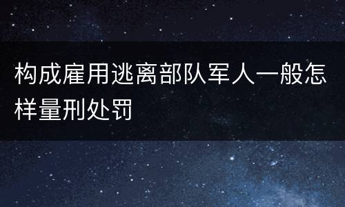 构成雇用逃离部队军人一般怎样量刑处罚