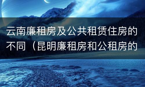 云南廉租房及公共租赁住房的不同（昆明廉租房和公租房的区别）