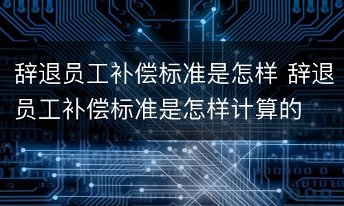 辞退员工补偿标准是怎样 辞退员工补偿标准是怎样计算的