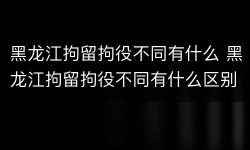 黑龙江拘留拘役不同有什么 黑龙江拘留拘役不同有什么区别