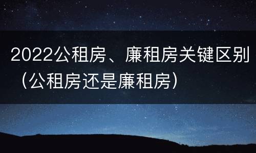 2022公租房、廉租房关键区别（公租房还是廉租房）