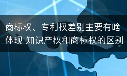 商标权、专利权差别主要有啥体现 知识产权和商标权的区别