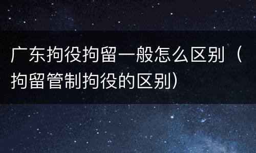 广东拘役拘留一般怎么区别(拘留管制拘役的区别)