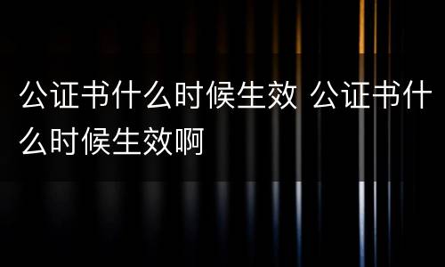 公证书什么时候生效 公证书什么时候生效啊