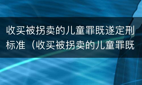 收买被拐卖的儿童罪既遂定刑标准（收买被拐卖的儿童罪既遂定刑标准）