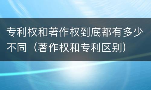专利权和著作权到底都有多少不同（著作权和专利区别）