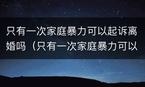 只有一次家庭暴力可以起诉离婚吗（只有一次家庭暴力可以起诉离婚吗）