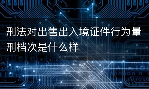 刑法对出售出入境证件行为量刑档次是什么样