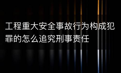 工程重大安全事故行为构成犯罪的怎么追究刑事责任