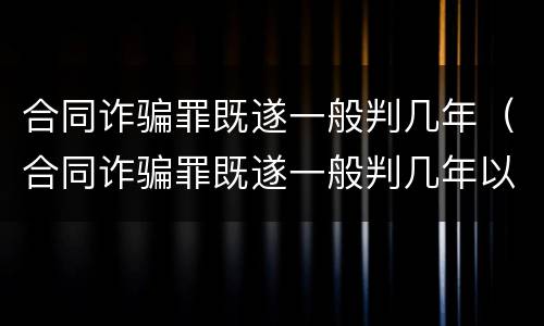 合同诈骗罪既遂一般判几年（合同诈骗罪既遂一般判几年以上）