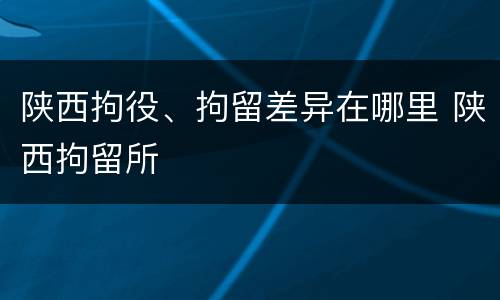 陕西拘役、拘留差异在哪里 陕西拘留所