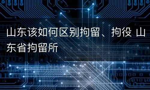 山东该如何区别拘留、拘役 山东省拘留所