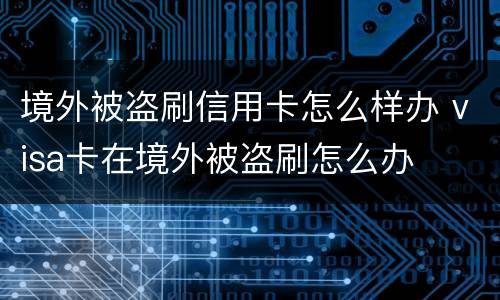境外被盗刷信用卡怎么样办 visa卡在境外被盗刷怎么办