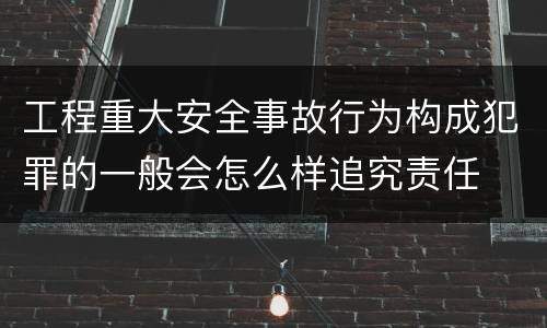 工程重大安全事故行为构成犯罪的一般会怎么样追究责任