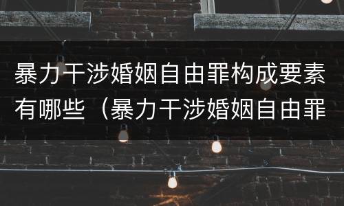 暴力干涉婚姻自由罪构成要素有哪些（暴力干涉婚姻自由罪构成要素有哪些内容）