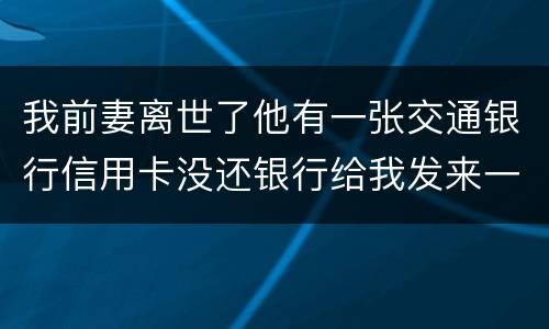 我前妻离世了他有一张交通银行信用卡没还银行给我发来一张催款单我该要怎样办