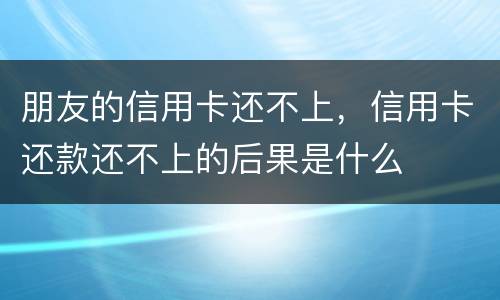朋友的信用卡还不上，信用卡还款还不上的后果是什么