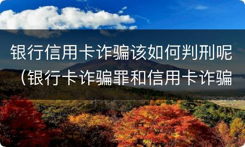 银行信用卡诈骗该如何判刑呢（银行卡诈骗罪和信用卡诈骗罪）