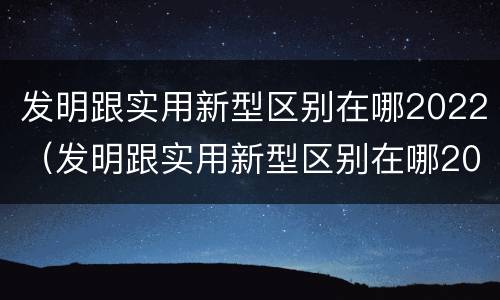 发明跟实用新型区别在哪2022（发明跟实用新型区别在哪2022年）