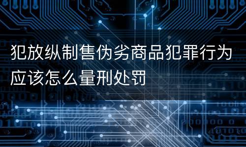 犯放纵制售伪劣商品犯罪行为应该怎么量刑处罚