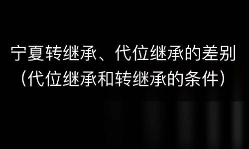 宁夏转继承、代位继承的差别（代位继承和转继承的条件）