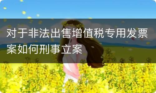 对于非法出售增值税专用发票案如何刑事立案