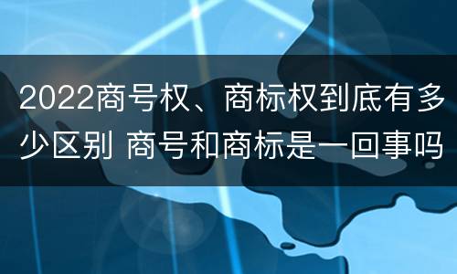 2022商号权、商标权到底有多少区别 商号和商标是一回事吗