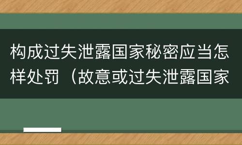 构成过失泄露国家秘密应当怎样处罚（故意或过失泄露国家秘密尚不够刑事处罚）