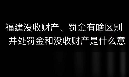福建没收财产、罚金有啥区别 并处罚金和没收财产是什么意思