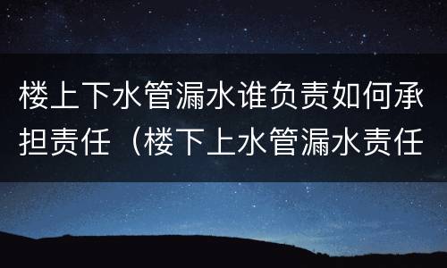 楼上下水管漏水谁负责如何承担责任（楼下上水管漏水责任归谁）