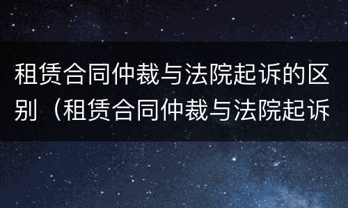 租赁合同仲裁与法院起诉的区别（租赁合同仲裁与法院起诉的区别在哪）