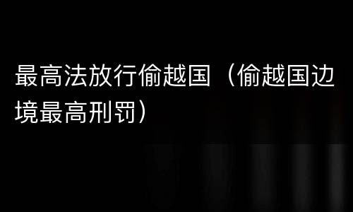 最高法放行偷越国（偷越国边境最高刑罚）