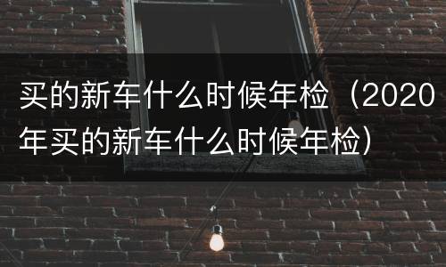 买的新车什么时候年检（2020年买的新车什么时候年检）