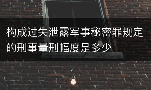 构成过失泄露军事秘密罪规定的刑事量刑幅度是多少