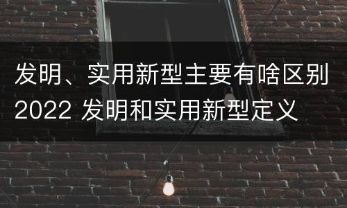 发明、实用新型主要有啥区别2022 发明和实用新型定义