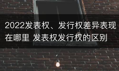 2022发表权、发行权差异表现在哪里 发表权发行权的区别