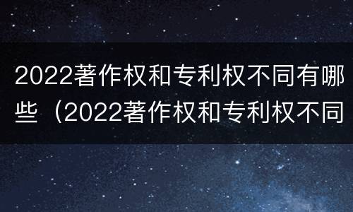 2022著作权和专利权不同有哪些（2022著作权和专利权不同有哪些问题）