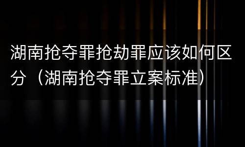 湖南抢夺罪抢劫罪应该如何区分（湖南抢夺罪立案标准）