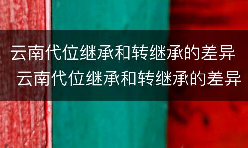 云南代位继承和转继承的差异 云南代位继承和转继承的差异有哪些