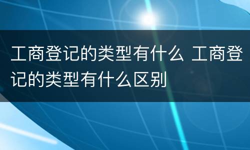 工商登记的类型有什么 工商登记的类型有什么区别