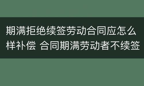 期满拒绝续签劳动合同应怎么样补偿 合同期满劳动者不续签有赔偿吗