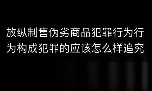 放纵制售伪劣商品犯罪行为行为构成犯罪的应该怎么样追究责任