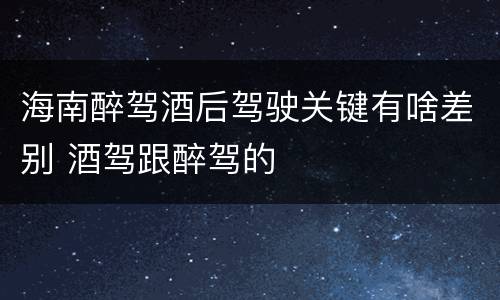 海南醉驾酒后驾驶关键有啥差别 酒驾跟醉驾的