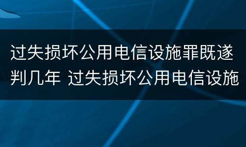 过失损坏公用电信设施罪既遂判几年 过失损坏公用电信设施罪既遂判几年以上