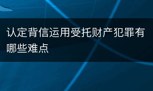 认定背信运用受托财产犯罪有哪些难点