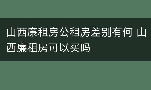 山西廉租房公租房差别有何 山西廉租房可以买吗