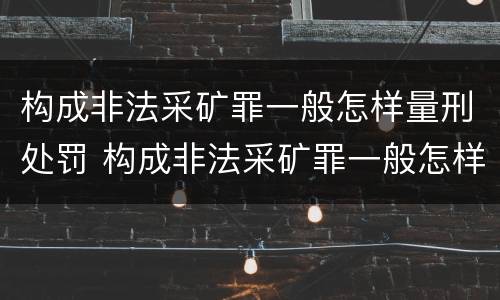 构成非法采矿罪一般怎样量刑处罚 构成非法采矿罪一般怎样量刑处罚的