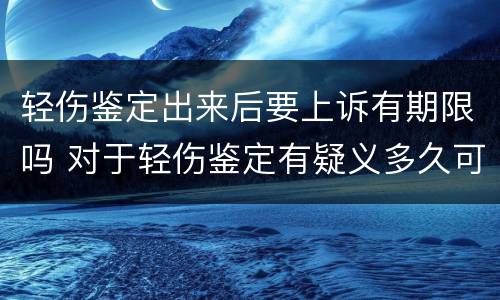 轻伤鉴定出来后要上诉有期限吗 对于轻伤鉴定有疑义多久可以提出来