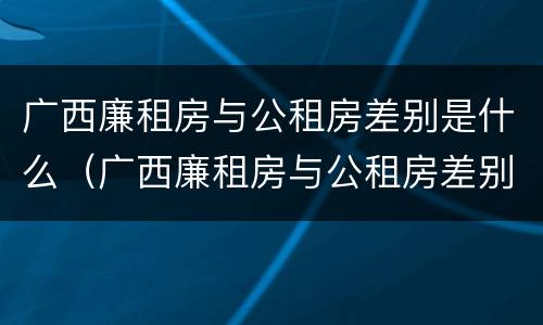 广西廉租房与公租房差别是什么（广西廉租房与公租房差别是什么呢）