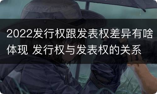 2022发行权跟发表权差异有啥体现 发行权与发表权的关系